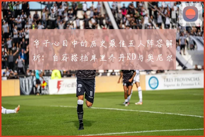 华子心目中的历史最佳五人阵容解析：自荐搭档库里乔丹KD与奥尼尔共襄盛举