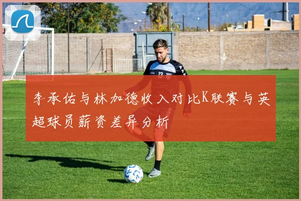 李承佑与林加德收入对比K联赛与英超球员薪资差异分析