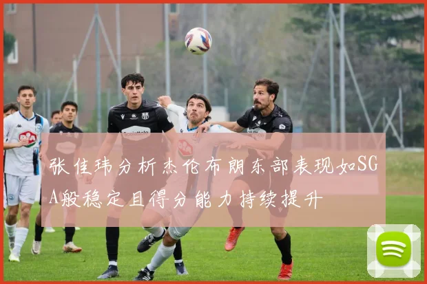 张佳玮分析杰伦布朗东部表现如SGA般稳定且得分能力持续提升