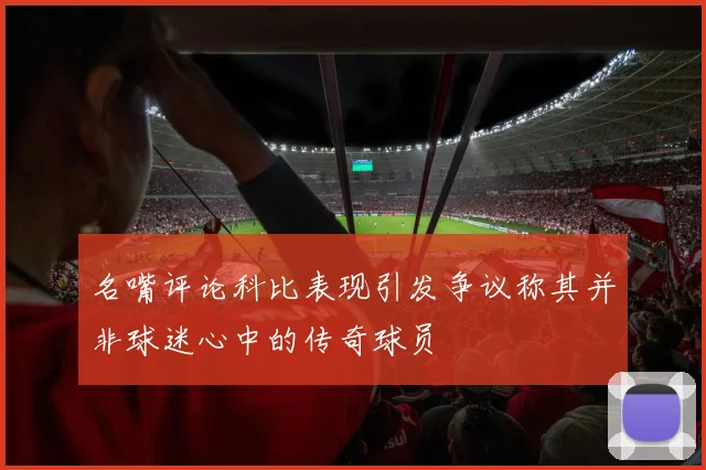 名嘴评论科比表现引发争议称其并非球迷心中的传奇球员