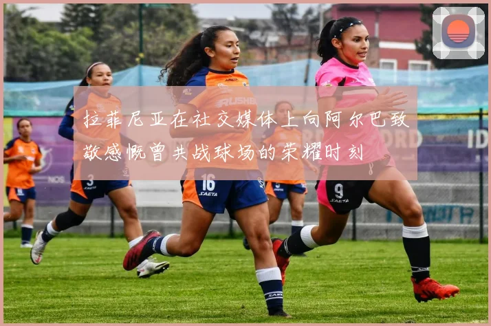 拉菲尼亚在社交媒体上向阿尔巴致敬感慨曾共战球场的荣耀时刻