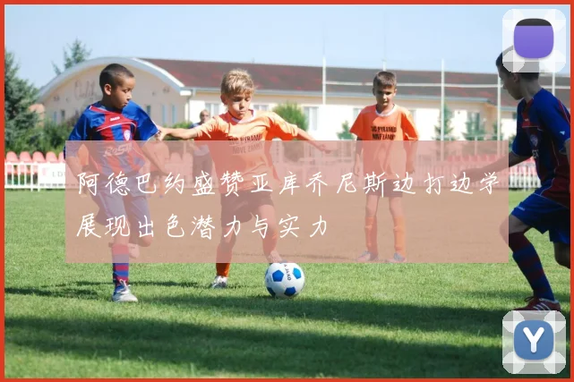 阿德巴约盛赞亚库乔尼斯边打边学展现出色潜力与实力