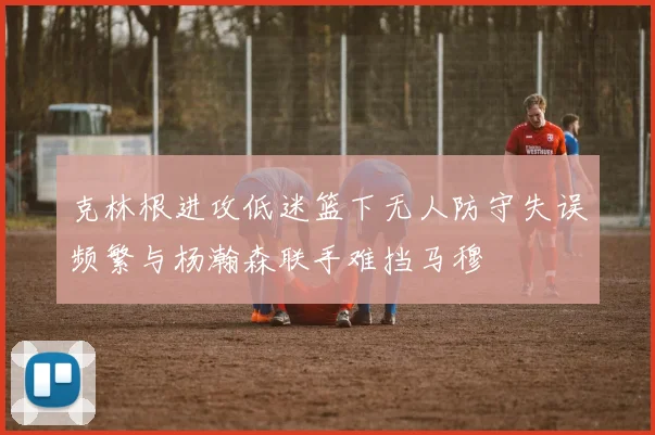 克林根进攻低迷篮下无人防守失误频繁与杨瀚森联手难挡马穆