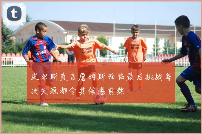 皮尔斯直言詹姆斯面临最后挑战每次失冠都令其倍感煎熬