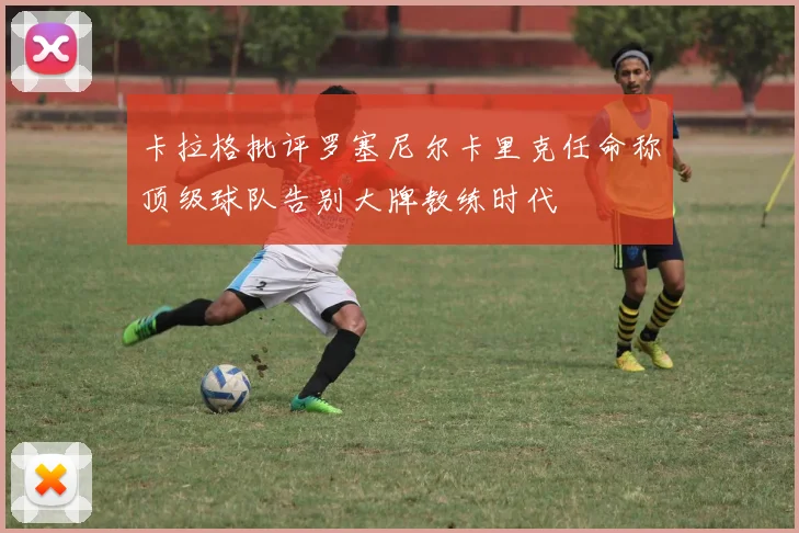 卡拉格批评罗塞尼尔卡里克任命称顶级球队告别大牌教练时代