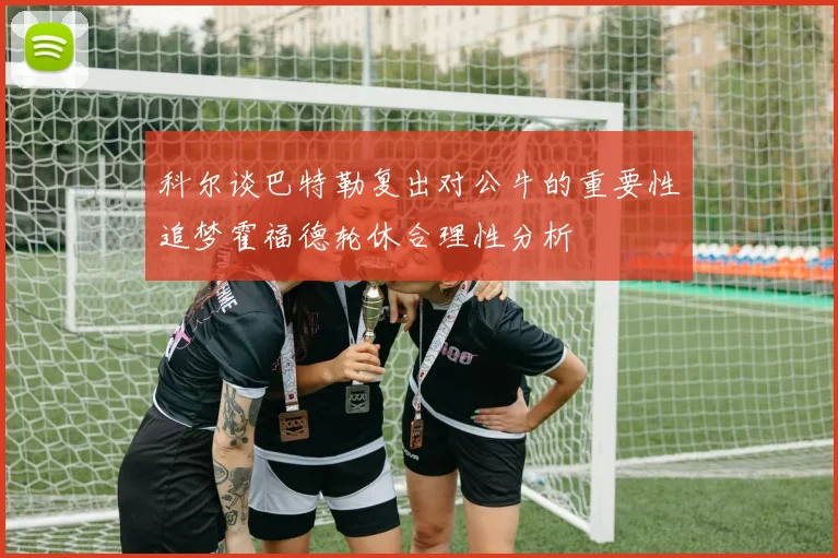 科尔谈巴特勒复出对公牛的重要性追梦霍福德轮休合理性分析