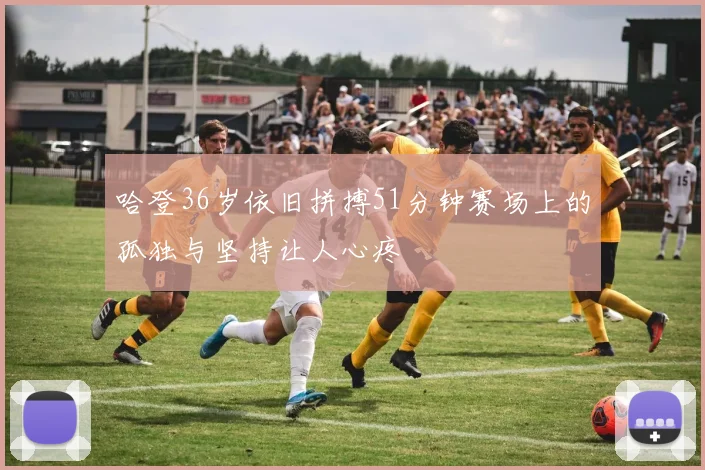 哈登36岁依旧拼搏51分钟赛场上的孤独与坚持让人心疼