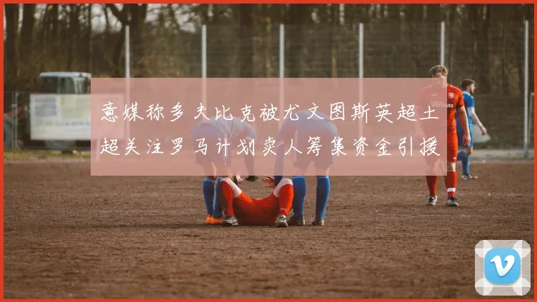 意媒称多夫比克被尤文图斯英超土超关注罗马计划卖人筹集资金引援