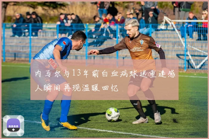 内马尔与13年前白血病球迷重逢感人瞬间再现温暖回忆