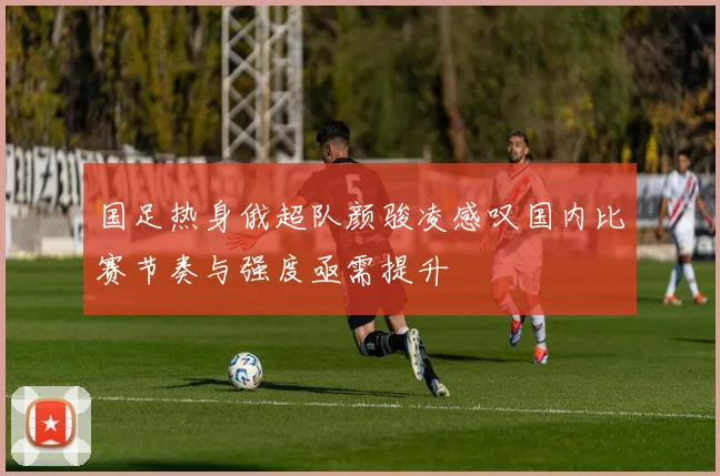国足热身俄超队颜骏凌感叹国内比赛节奏与强度亟需提升