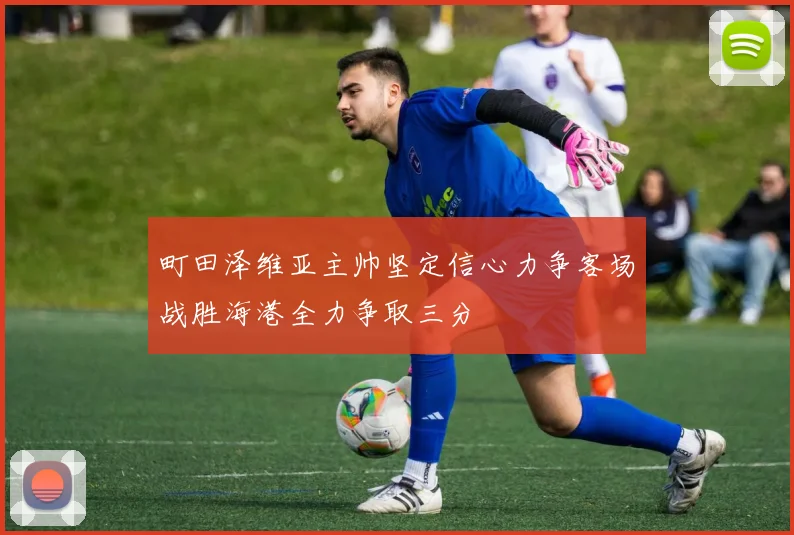 町田泽维亚主帅坚定信心力争客场战胜海港全力争取三分
