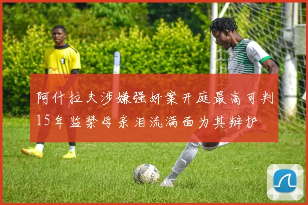 阿什拉夫涉嫌强奸案开庭最高可判15年监禁母亲泪流满面为其辩护
