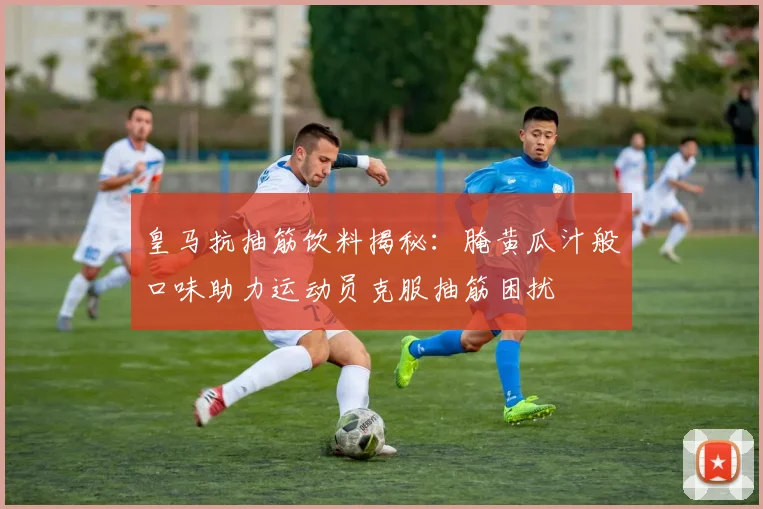 皇马抗抽筋饮料揭秘：腌黄瓜汁般口味助力运动员克服抽筋困扰