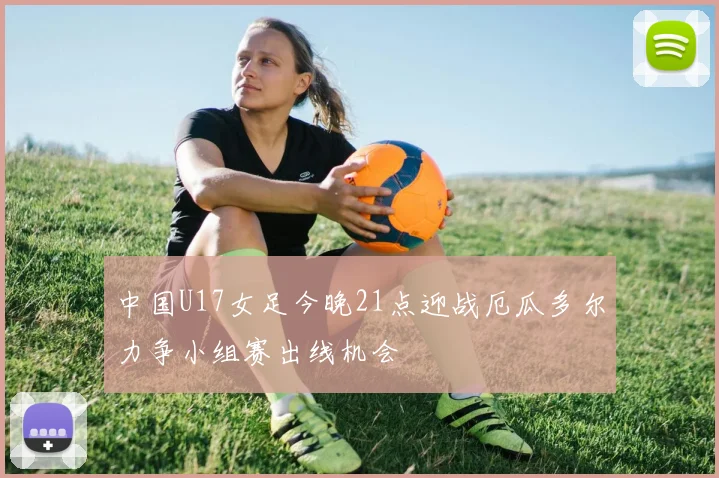 中国U17女足今晚21点迎战厄瓜多尔力争小组赛出线机会