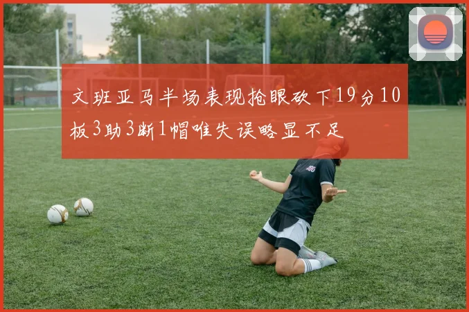 文班亚马半场表现抢眼砍下19分10板3助3断1帽唯失误略显不足