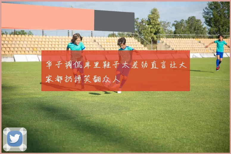 华子调侃库里鞋子太差劲直言让大家都扔掉笑翻众人