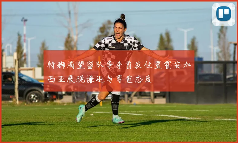 特狮渴望留队争夺首发位置霍安加西亚展现谦逊与尊重态度