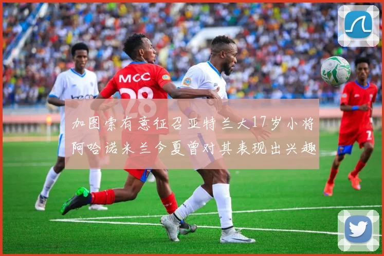 加图索有意征召亚特兰大17岁小将阿哈诺米兰今夏曾对其表现出兴趣