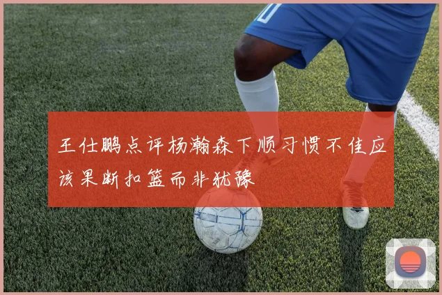 王仕鹏点评杨瀚森下顺习惯不佳应该果断扣篮而非犹豫