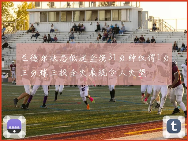 兰德尔状态低迷全场31分钟仅得1分三分球三投全失表现令人失望