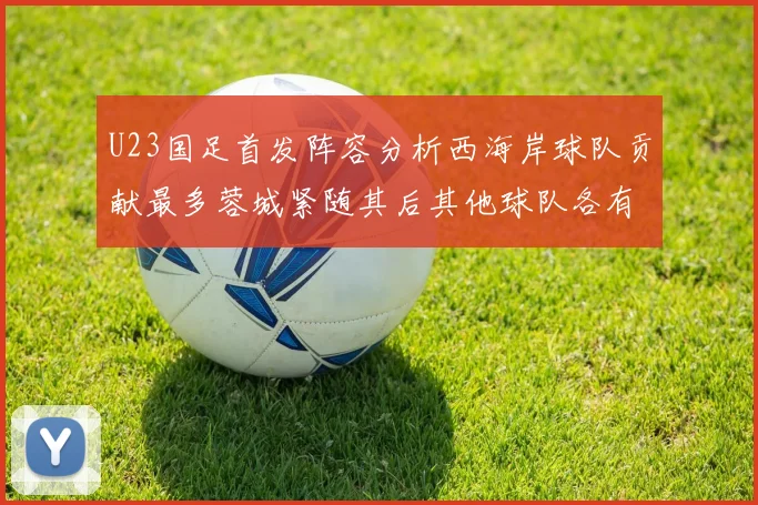 U23国足首发阵容分析西海岸球队贡献最多蓉城紧随其后其他球队各有代表