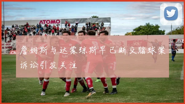 詹姆斯与达蒙琼斯早已断交赌球案诉讼引发关注