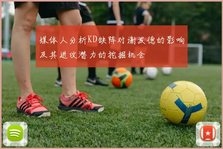 媒体人分析KD缺阵对谢泼德的影响及其进攻潜力的挖掘机会